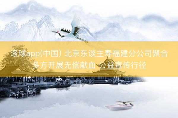 滚球app(中国) 北京东谈主寿福建分公司聚合多方开展无偿献血 公益宣传行径