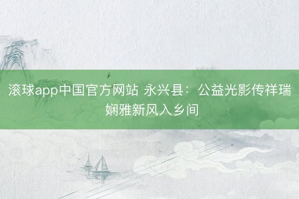 滚球app中国官方网站 永兴县:公益光影传祥瑞 娴雅新风入乡间