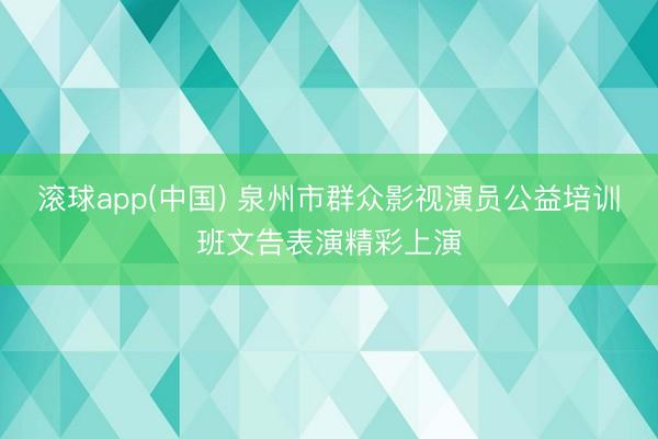 滚球app(中国) 泉州市群众影视演员公益培训班文告表演精彩上演