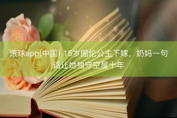 滚球app(中国) 15岁固伦公主下嫁，奶妈一句话让她独守空屋十年