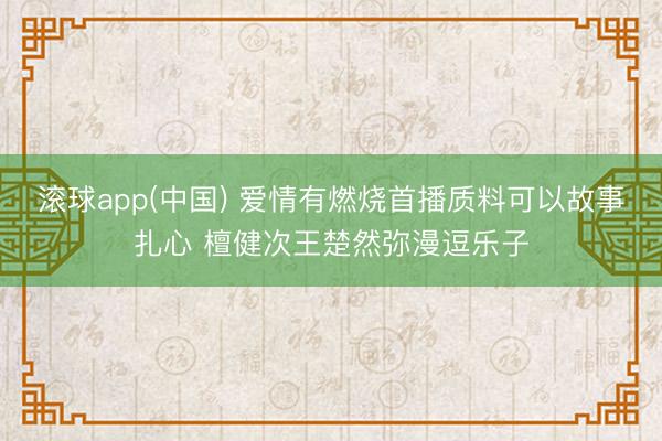 滚球app(中国) 爱情有燃烧首播质料可以故事扎心 檀健次王楚然弥漫逗乐子