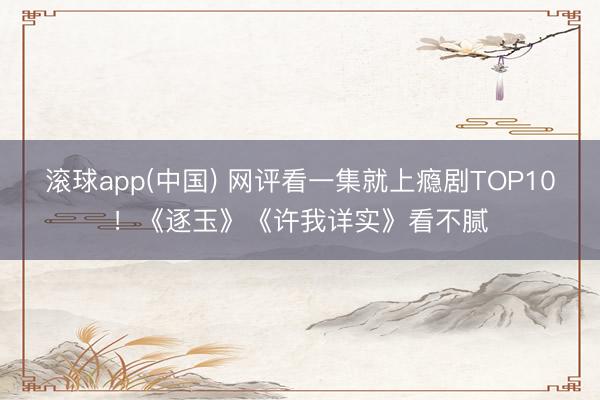 滚球app(中国) 网评看一集就上瘾剧TOP10！《逐玉》《许我详实》看不腻