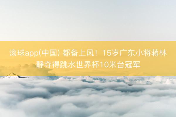 滚球app(中国) 都备上风！15岁广东小将蒋林静夺得跳水世界杯10米台冠军