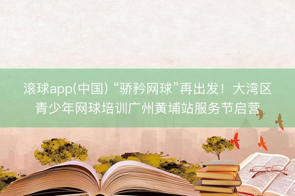 滚球app(中国) “骄矜网球”再出发！大湾区青少年网球培训广州黄埔站服务节启营