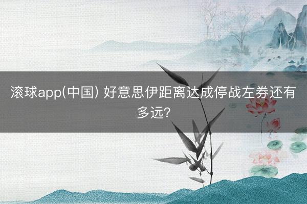 滚球app(中国) 好意思伊距离达成停战左券还有多远？