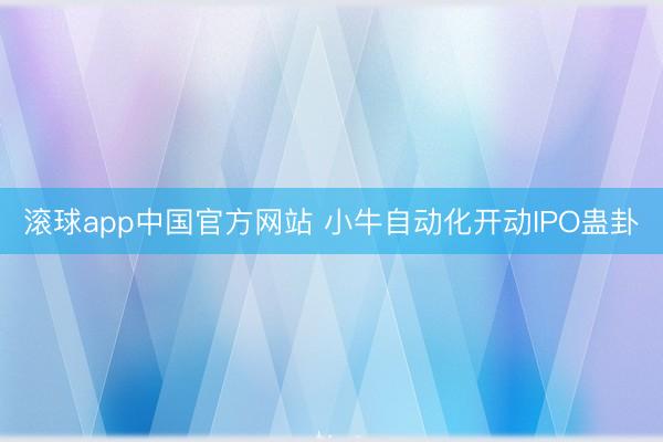 滚球app中国官方网站 小牛自动化开动IPO蛊卦