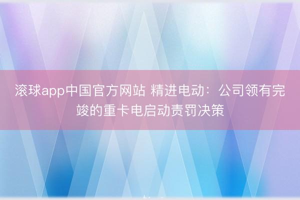 滚球app中国官方网站 精进电动：公司领有完竣的重卡电启动责罚决策