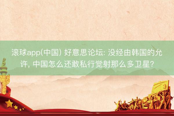 滚球app(中国) 好意思论坛: 没经由韩国的允许， 中国怎么还敢私行觉射那么多卫星?