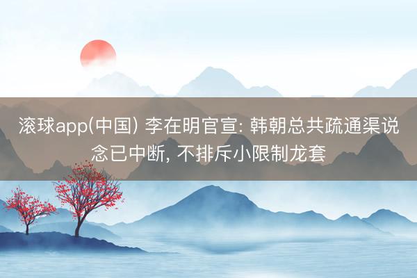 滚球app(中国) 李在明官宣: 韩朝总共疏通渠说念已中断， 不排斥小限制龙套