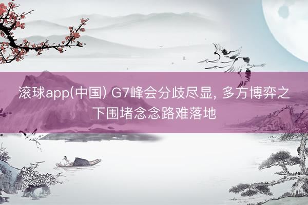 滚球app(中国) G7峰会分歧尽显， 多方博弈之下围堵念念路难落地