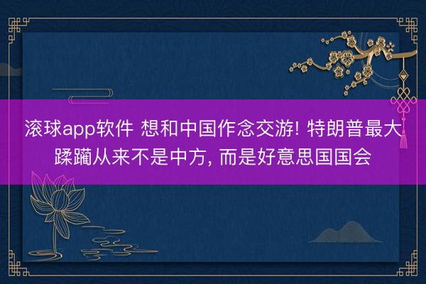 滚球app软件 想和中国作念交游! 特朗普最大蹂躏从来不是中方， 而是好意思国国会