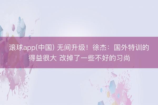 滚球app(中国) 无间升级!徐杰:国外特训的得益很大 改掉了一些不好的习尚