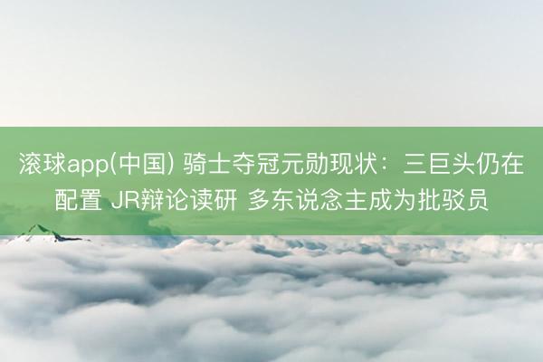 滚球app(中国) 骑士夺冠元勋现状:三巨头仍在配置 JR辩论读研 多东说念主成为批驳员